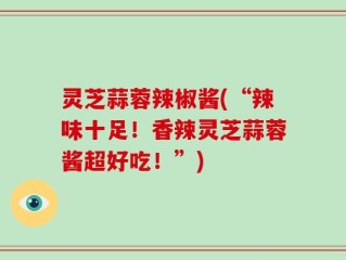 灵芝蒜蓉辣椒酱(“辣味十足！香辣灵芝蒜蓉酱超好吃！”)