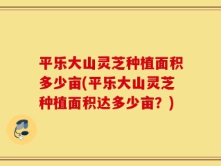 平乐大山灵芝种植面积多少亩(平乐大山灵芝种植面积达多少亩？)