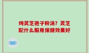 炖灵芝孢子粉汤？灵芝配什么服用保健效果好