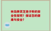 林岛牌灵芝孢子粉的安全性探究？保证您的健康与安全？