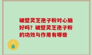 破壁灵芝孢子粉对心脑好吗？破壁灵芝孢子粉的功效与作用有哪些