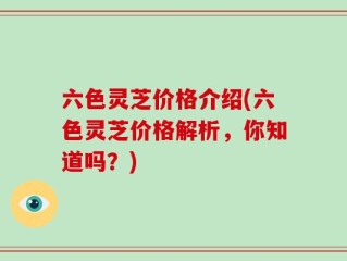 六色灵芝价格介绍(六色灵芝价格解析，你知道吗？)