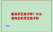 医用灵芝孢子粉？什么是纯正的灵芝孢子粉