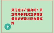 灵芝孢子产量高吗？灵芝孢子粉的灵芝多糖含量高好还是三萜含量高好