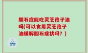 胆石症能吃灵芝孢子油吗(可以食用灵芝孢子油缓解胆石症状吗？)