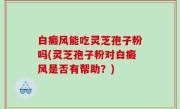 白癜风能吃灵芝孢子粉吗(灵芝孢子粉对白癜风是否有帮助？)