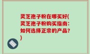 灵芝孢子粉在哪买好(灵芝孢子粉购买指南：如何选择正宗的产品？)