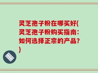 灵芝孢子粉在哪买好(灵芝孢子粉购买指南：如何选择正宗的产品？)