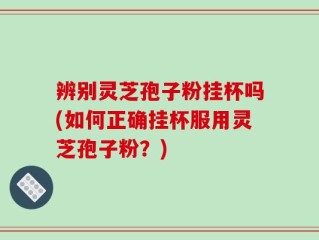辨别灵芝孢子粉挂杯吗(如何正确挂杯服用灵芝孢子粉？)