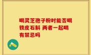 喝灵芝孢子粉时能否喝铁皮石斛 两者一起喝有禁忌吗