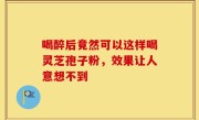 喝醉后竟然可以这样喝灵芝孢子粉，效果让人意想不到
