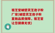 祖芝堂破壁灵芝孢子粉厂家(破壁灵芝孢子粉直销品质保障，祖芝堂让您健康无忧)