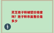 灵芝孢子粉破壁价格查询？孢子粉市面售价是多少