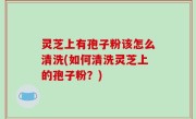 灵芝上有孢子粉该怎么清洗(如何清洗灵芝上的孢子粉？)