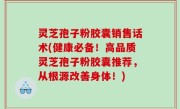 灵芝孢子粉胶囊销售话术(健康必备！高品质灵芝孢子粉胶囊推荐，从根源改善身体！)