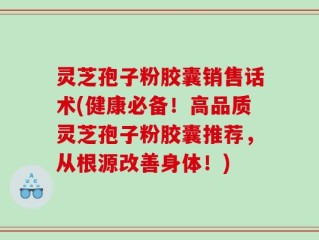 灵芝孢子粉胶囊销售话术(健康必备！高品质灵芝孢子粉胶囊推荐，从根源改善身体！)