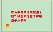 怎么服用灵芝破壁孢子粉？破壁灵芝孢子粉是溶于水的吗