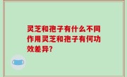 灵芝和孢子有什么不同作用灵芝和孢子有何功效差异？
