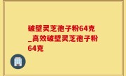 破壁灵芝孢子粉64克_高效破壁灵芝孢子粉64克