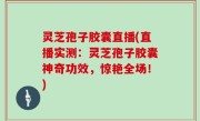 灵芝孢子胶囊直播(直播实测：灵芝孢子胶囊神奇功效，惊艳全场！)