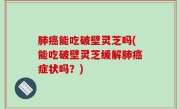肺癌能吃破壁灵芝吗(能吃破壁灵芝缓解肺癌症状吗？)
