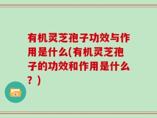 有机灵芝孢子功效与作用是什么(有机灵芝孢子的功效和作用是什么？)