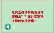 吃灵芝孢子粉能否治疗肺积水？？探讨灵芝孢子粉的治疗效果？