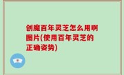 创魔百年灵芝怎么用啊图片(使用百年灵芝的正确姿势)