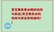 灵芝黄芪煮水喝的功效与禁忌(灵芝黄芪水的功效与禁忌你知道吗？)