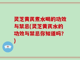 灵芝黄芪煮水喝的功效与禁忌(灵芝黄芪水的功效与禁忌你知道吗？)