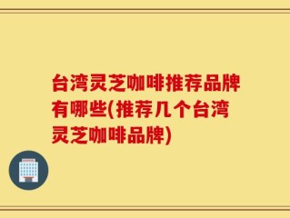 台湾灵芝咖啡推荐品牌有哪些(推荐几个台湾灵芝咖啡品牌)
