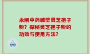 永刚中药破壁灵芝孢子粉？探秘灵芝孢子粉的功效与使用方法？