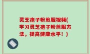 灵芝孢子粉煎服视频(学习灵芝孢子粉煎服方法，提高健康水平！)