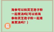 海参可以和灵芝孢子粉一起煮汤吗(可以将海参和灵芝孢子粉一起用来煮汤吗？)
