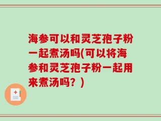 海参可以和灵芝孢子粉一起煮汤吗(可以将海参和灵芝孢子粉一起用来煮汤吗？)