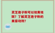 灵芝孢子粉可以祛黄祛斑？了解灵芝孢子粉的美容功效？