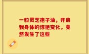一粒灵芝孢子油，开启我身体的惊艳变化，竟然发生了这些