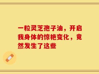 一粒灵芝孢子油，开启我身体的惊艳变化，竟然发生了这些