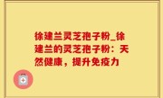 徐建兰灵芝孢子粉_徐建兰的灵芝孢子粉：天然健康，提升免疫力