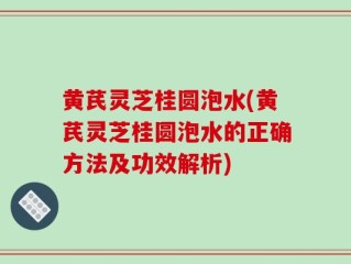 黄芪灵芝桂圆泡水(黄芪灵芝桂圆泡水的正确方法及功效解析)