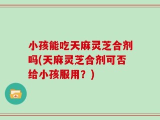 小孩能吃天麻灵芝合剂吗(天麻灵芝合剂可否给小孩服用？)