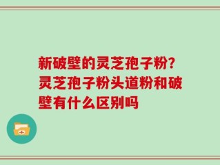 新破壁的灵芝孢子粉？灵芝孢子粉头道粉和破壁有什么区别吗