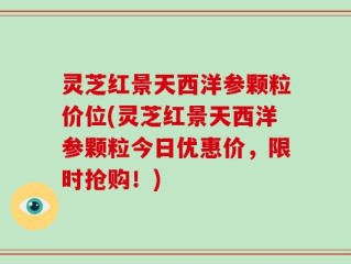 灵芝红景天西洋参颗粒价位(灵芝红景天西洋参颗粒今日优惠价，限时抢购！)