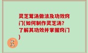 灵芝茸汤做法及功效窍门(如何制作灵芝汤？了解其功效并掌握窍门)