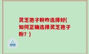 灵芝孢子粉咋选择好(如何正确选择灵芝孢子粉？)