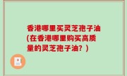香港哪里买灵芝孢子油(在香港哪里购买高质量的灵芝孢子油？)