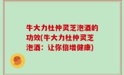 牛大力杜仲灵芝泡酒的功效(牛大力杜仲灵芝泡酒：让你倍增健康)