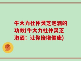 牛大力杜仲灵芝泡酒的功效(牛大力杜仲灵芝泡酒：让你倍增健康)