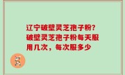 辽宁破壁灵芝孢子粉？破壁灵芝孢子粉每天服用几次，每次服多少