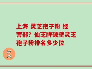 上海 灵芝孢子粉 经营部？仙芝牌破壁灵芝孢子粉排名多少位